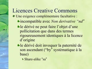 Licences Creative Commons
Une exigence complémentaire facultative :
incompatible avec Non derivative “nd”
le dérivé ne peut faire l’objet d’une
pollicitation que dans des termes
rigoureusement identiques à la licence
d’origine
le dérivé doit invoquer la paternité de
son ascendant (“by” systématique à la
base)
Share-alike “sa”
 