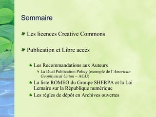 Sommaire
Les licences Creative Commons
Publication et Libre accès
Les Recommandations aux Auteurs
La Dual Publication Policy (exemple de l’American
Geophysical Union – AGU)
La liste ROMEO du Groupe SHERPA et la Loi
Lemaire sur la République numérique
Les règles de dépôt en Archives ouvertes
 
