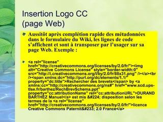 Insertion Logo CC
(page Web)
Aussitôt après complétion rapide des métadonnées
dans le formulaire du Wiki, les lignes de code
s’affichent et sont à transposer par l’usager sur sa
page Web. Exemple :
<a rel="license"
href="http://creativecommons.org/licenses/by/2.0/fr/"><img
alt="Creative Commons License" style="border-width:0"
src="http://i.creativecommons.org/l/by/2.0/fr/88x31.png" /></a><br
/><span xmlns:dc="http://purl.org/dc/elements/1.1/"
property="dc:title">Rechercher des brevets</span> by <a
xmlns:cc="http://creativecommons.org/ns#" href="www.scd.ups-
tlse.fr/barthez/RechBrevSchema.ppt"
property="cc:attributionName" rel="cc:attributionURL">DURAND
BARTHEZ Manuel</a> est mis à disposition selon les
termes de la <a rel="license"
href="http://creativecommons.org/licenses/by/2.0/fr/">licence
Creative Commons Paternité 2.0 France</a>
 