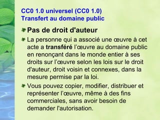 CC0 1.0 universel (CC0 1.0)
Transfert au domaine public
Pas de droit d'auteur
La personne qui a associé une œuvre à cet
acte a transféré l’œuvre au domaine public
en renonçant dans le monde entier à ses
droits sur l’œuvre selon les lois sur le droit
d'auteur, droit voisin et connexes, dans la
mesure permise par la loi.
Vous pouvez copier, modifier, distribuer et
représenter l’œuvre, même à des fins
commerciales, sans avoir besoin de
demander l'autorisation.
 