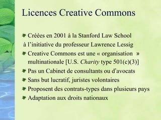 Licences Creative Commons
Créées en 2001 à la Stanford Law School
à l’initiative du professeur Lawrence Lessig
Creative Commons est une « organisation »
multinationale [U.S. Charity type 501(c)(3)]
Pas un Cabinet de consultants ou d’avocats
Sans but lucratif, juristes volontaires
Proposent des contrats-types dans plusieurs pays
Adaptation aux droits nationaux
 