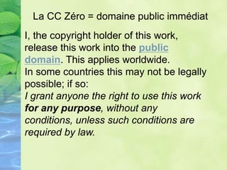 I, the copyright holder of this work,
release this work into the public
domain. This applies worldwide.
In some countries this may not be legally
possible; if so:
I grant anyone the right to use this work
for any purpose, without any
conditions, unless such conditions are
required by law.
La CC Zéro = domaine public immédiat
 