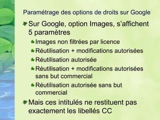 Paramétrage des options de droits sur Google
Sur Google, option Images, s’affichent
5 paramètres
Images non filtrées par licence
Réutilisation + modifications autorisées
Réutilisation autorisée
Réutilisation + modifications autorisées
sans but commercial
Réutilisation autorisée sans but
commercial
Mais ces intitulés ne restituent pas
exactement les libellés CC
 