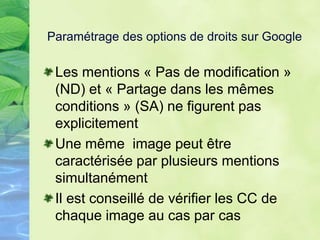 Paramétrage des options de droits sur Google
Les mentions « Pas de modification »
(ND) et « Partage dans les mêmes
conditions » (SA) ne figurent pas
explicitement
Une même image peut être
caractérisée par plusieurs mentions
simultanément
Il est conseillé de vérifier les CC de
chaque image au cas par cas
 