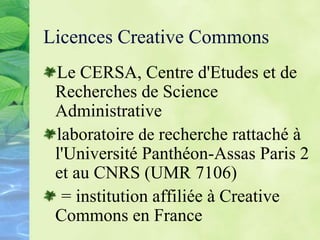 Licences Creative Commons
Le CERSA, Centre d'Etudes et de
Recherches de Science
Administrative
laboratoire de recherche rattaché à
l'Université Panthéon-Assas Paris 2
et au CNRS (UMR 7106)
= institution affiliée à Creative
Commons en France
 