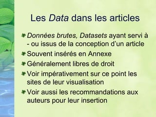 Les Data dans les articles
Données brutes, Datasets ayant servi à
- ou issus de la conception d’un article
Souvent insérés en Annexe
Généralement libres de droit
Voir impérativement sur ce point les
sites de leur visualisation
Voir aussi les recommandations aux
auteurs pour leur insertion
 