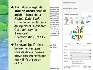 Animation marginale
libre de droits dans un
article, - issue de la
Protein Data Bank,
consultable par le biais
du logiciel du Research
Collaboratory for
Structural
Bioinformatics (RCSB-
PDB)
En revanche, l’article
lui-même n’est pas
libre de droits, hormis
brève citation classique
(de + il n’est pas en
O.A.)
 