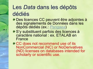 Les Data dans les dépôts
dédiés
Des licences CC peuvent être adjointes à
des signalements de Données dans les
dépôts dédiés (ex.: Pangaea)
S’y substituent parfois des licences à
caractère national : ex. ETALAB en
France
CC does not recommend use of its
NonCommercial (NC) or NoDerivatives
(ND) licenses on databases intended for
scholarly or scientific use.
 