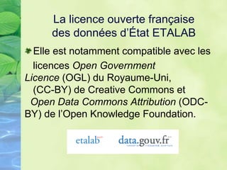 La licence ouverte française
des données d’État ETALAB
Elle est notamment compatible avec les
licences Open Government
Licence (OGL) du Royaume-Uni,
(CC-BY) de Creative Commons et
Open Data Commons Attribution (ODC-
BY) de l’Open Knowledge Foundation.
 