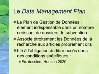 Le Data Management Plan
Le Plan de Gestion de Données :
élément indispensable dans un nombre
croissant de dossiers de subvention
Associe étroitement les Données de la
recherche aux articles proprement dits
Lié à l’obligation du libre accès dans
des conditions spécifiques :
Ex. dossiers Horizon 2020
 