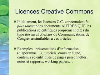 Licences Creative Commons
Initialement, les licences C.C. concernaient le
plus souvent des documents AUTRES QUE les
publications scientifiques proprement dites du
type Research Articles ou Communications de
Congrès assimilables à ces articles
Exemples : présentations d’information
(diaporamas…), tutoriels, cours en ligne,
contenus scientifiques de pages personnelles,
notes et rapports, working papers…
 
