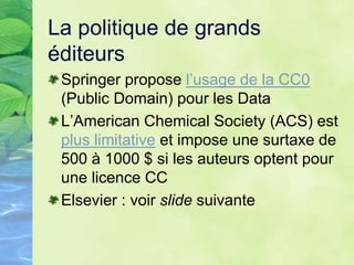 La politique de grands
éditeurs
Springer propose l’usage de la CC0
(Public Domain) pour les Data
L’American Chemical Society (ACS) est
plus limitative et impose une surtaxe de
500 à 1000 $ si les auteurs optent pour
une licence CC
Elsevier : voir slide suivante
 