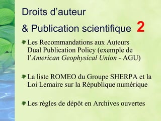 Droits d’auteur
& Publication scientifique 2
Les Recommandations aux Auteurs
Dual Publication Policy (exemple de
l’American Geophysical Union - AGU)
La liste ROMEO du Groupe SHERPA et la
Loi Lemaire sur la République numérique
Les règles de dépôt en Archives ouvertes
 