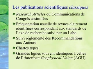 Les publications scientifiques classiques
Research Articles ou Communications de
Congrès assimilées
Fréquentation usuelle de revues clairement
identifiées correspondant aux standards de
l’axe de recherche suivi par un Labo
Suivi réglementé des Recommandations
aux Auteurs
Chartes types
Grandes lignes souvent identiques à celles
de l’American Geophysical Union (AGU)
 