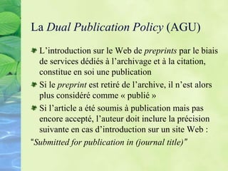 La Dual Publication Policy (AGU)
L’introduction sur le Web de preprints par le biais
de services dédiés à l’archivage et à la citation,
constitue en soi une publication
Si le preprint est retiré de l’archive, il n’est alors
plus considéré comme « publié »
Si l’article a été soumis à publication mais pas
encore accepté, l’auteur doit inclure la précision
suivante en cas d’introduction sur un site Web :
“Submitted for publication in (journal title)”
 