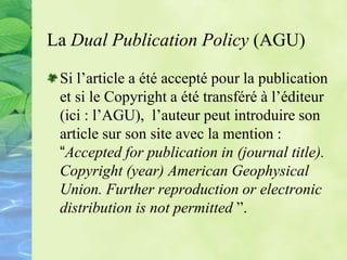 La Dual Publication Policy (AGU)
Si l’article a été accepté pour la publication
et si le Copyright a été transféré à l’éditeur
(ici : l’AGU), l’auteur peut introduire son
article sur son site avec la mention :
“Accepted for publication in (journal title).
Copyright (year) American Geophysical
Union. Further reproduction or electronic
distribution is not permitted ”.
 