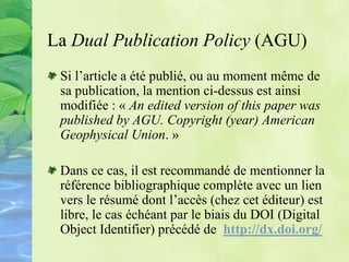 La Dual Publication Policy (AGU)
Si l’article a été publié, ou au moment même de
sa publication, la mention ci-dessus est ainsi
modifiée : « An edited version of this paper was
published by AGU. Copyright (year) American
Geophysical Union. »
Dans ce cas, il est recommandé de mentionner la
référence bibliographique complète avec un lien
vers le résumé dont l’accès (chez cet éditeur) est
libre, le cas échéant par le biais du DOI (Digital
Object Identifier) précédé de http://dx.doi.org/
 