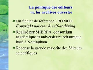 La politique des éditeurs
vs. les archives ouvertes
Un fichier de référence : ROMEO
Copyright policies & self-archiving
Réalisé par SHERPA, consortium
académique et universitaire britannique
basé à Nottingham.
Recense la grande majorité des éditeurs
scientifiques
 