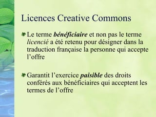 Licences Creative Commons
Le terme bénéficiaire et non pas le terme
licencié a été retenu pour désigner dans la
traduction française la personne qui accepte
l’offre
Garantit l’exercice paisible des droits
conférés aux bénéficiaires qui acceptent les
termes de l’offre
 