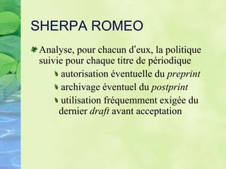 SHERPA ROMEO
Analyse, pour chacun d’eux, la politique
suivie pour chaque titre de périodique
autorisation éventuelle du preprint
archivage éventuel du postprint
utilisation fréquemment exigée du
dernier draft avant acceptation
 