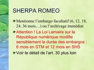 SHERPA ROMEO
Mentionne l’embargo facultatif (6, 12, 18,
24, 36 mois…) ou l’archivage immédiat
Attention ! La Loi Lemaire sur la
République numérique modifie
sensiblement la durée des embargos :
6 mois en STM et 12 mois en SHS
Voir le détail de l’art. 30 plus loin
 