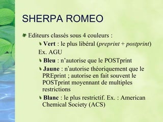 SHERPA ROMEO
Editeurs classés sous 4 couleurs :
Vert : le plus libéral (preprint + postprint)
Ex. AGU
Bleu : n’autorise que le POSTprint
Jaune : n’autorise théoriquement que le
PREprint ; autorise en fait souvent le
POSTprint moyennant de multiples
restrictions
Blanc : le plus restrictif. Ex. : American
Chemical Society (ACS)
 