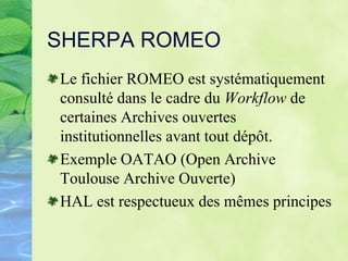 SHERPA ROMEO
Le fichier ROMEO est systématiquement
consulté dans le cadre du Workflow de
certaines Archives ouvertes
institutionnelles avant tout dépôt.
Exemple OATAO (Open Archive
Toulouse Archive Ouverte)
HAL est respectueux des mêmes principes
 