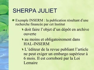 SHERPA JULIET
Exemple INSERM : la publication résultant d’une
recherche financée par cet Institut
doit faire l’objet d’un dépôt en archive
ouverte
au moins et obligatoirement dans
HAL-INSERM
L’éditeur de la revue publiant l’article
ne peut exiger un embargo supérieur à
6 mois. Il est corroboré par la Loi
Lemaire
 