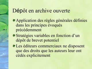 Dépôt en archive ouverte
Application des règles générales définies
dans les principes évoqués
précédemment
Stratégies variables en fonction d’un
dépôt de brevet potentiel
Les éditeurs commerciaux ne disposent
que des droits que les auteurs leur ont
cédés explicitement
 