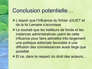 Conclusion potentielle…
L’espoir que l’influence du fichier JULIET et
de la loi Lemaire s’accroisse
Le souhait que les bailleurs de fonds et les
instances administratives usent de cette
influence pour faire admettre très largement
une politique éditoriale favorable à une
diffusion des connaissances aussi large que
possible
Et ce, dans le respect du droit des auteurs…
 