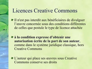 Licences Creative Commons
Il n'est pas interdit aux bénéficiaires de divulguer
l’œuvre concernée sous des conditions différentes
de celles que postule le type de licence attachée
à la condition expresse d’obtenir une
autorisation écrite de la part de son auteur,
comme dans le système juridique classique, hors
Creative Commons
L’auteur qui place ses œuvres sous Creative
Commons conserve ses droits
 