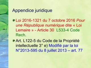 Appendice juridique
Loi 2016-1321 du 7 octobre 2016 Pour
une République numérique dite « Loi
Lemaire » - Article 30 L533-4 Code
Rech.
Art. L122-5 du Code de la Propriété
intellectuelle 3° e) Modifié par la loi
N°2013-595 du 8 juillet 2013 – art. 77
 