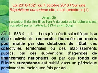 Article 30
Le chapitre III du titre III du livre V du code de la recherche est
complété par un article L. 533-4 ainsi rédigé :
Art. L. 533-4. – I. – Lorsqu’un écrit scientifique issu
d’une activité de recherche financée au moins
pour moitié par des dotations de l’État, des
collectivités territoriales ou des établissements
publics, par des subventions d’agences de
financement nationales ou par des fonds de
l’Union européenne est publié dans un périodique
paraissant au moins une fois par an…
Loi 2016-1321 du 7 octobre 2016 Pour une
République numérique dite « Loi Lemaire » (1)
 