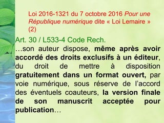 Art. 30 / L533-4 Code Rech.
…son auteur dispose, même après avoir
accordé des droits exclusifs à un éditeur,
du droit de mettre à disposition
gratuitement dans un format ouvert, par
voie numérique, sous réserve de l’accord
des éventuels coauteurs, la version finale
de son manuscrit acceptée pour
publication…
Loi 2016-1321 du 7 octobre 2016 Pour une
République numérique dite « Loi Lemaire »
(2)
 