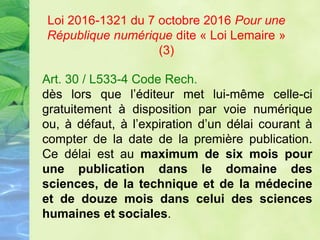 Art. 30 / L533-4 Code Rech.
dès lors que l’éditeur met lui-même celle-ci
gratuitement à disposition par voie numérique
ou, à défaut, à l’expiration d’un délai courant à
compter de la date de la première publication.
Ce délai est au maximum de six mois pour
une publication dans le domaine des
sciences, de la technique et de la médecine
et de douze mois dans celui des sciences
humaines et sociales.
Loi 2016-1321 du 7 octobre 2016 Pour une
République numérique dite « Loi Lemaire »
(3)
 