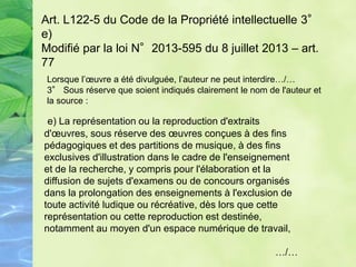 Art. L122-5 du Code de la Propriété intellectuelle 3°
e)
Modifié par la loi N°2013-595 du 8 juillet 2013 – art.
77
Lorsque l’œuvre a été divulguée, l’auteur ne peut interdire…/…
3° Sous réserve que soient indiqués clairement le nom de l'auteur et
la source :
e) La représentation ou la reproduction d'extraits
d'œuvres, sous réserve des œuvres conçues à des fins
pédagogiques et des partitions de musique, à des fins
exclusives d'illustration dans le cadre de l'enseignement
et de la recherche, y compris pour l'élaboration et la
diffusion de sujets d'examens ou de concours organisés
dans la prolongation des enseignements à l'exclusion de
toute activité ludique ou récréative, dès lors que cette
représentation ou cette reproduction est destinée,
notamment au moyen d'un espace numérique de travail,
…/…
 