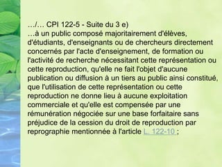 …/… CPI 122-5 - Suite du 3 e)
…à un public composé majoritairement d'élèves,
d'étudiants, d'enseignants ou de chercheurs directement
concernés par l'acte d'enseignement, de formation ou
l'activité de recherche nécessitant cette représentation ou
cette reproduction, qu'elle ne fait l'objet d'aucune
publication ou diffusion à un tiers au public ainsi constitué,
que l'utilisation de cette représentation ou cette
reproduction ne donne lieu à aucune exploitation
commerciale et qu'elle est compensée par une
rémunération négociée sur une base forfaitaire sans
préjudice de la cession du droit de reproduction par
reprographie mentionnée à l'article L. 122-10 ;
 