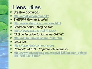 Liens utiles
Creative Commons
http://creativecommons.fr/
SHERPA Romeo & Juliet
http://www.sherpa.ac.uk/index.html
Guide du dépôt ; blog de Hal
https://www.ccsd.cnrs.fr/fr/blog/
FAQ de l'archive toulousaine OATAO
http://oatao.univ-toulouse.fr/faq.html
Open Data
https://opendatacommons.org
Protocole M.E.N. Propriété intellectuelle
http://www.education.gouv.fr/pid25535/bulletin_officiel.
html?cid_bo=84937
 