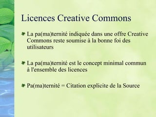Licences Creative Commons
La pa(ma)ternité indiquée dans une offre Creative
Commons reste soumise à la bonne foi des
utilisateurs
La pa(ma)ternité est le concept minimal commun
à l'ensemble des licences
Pa(ma)ternité = Citation explicite de la Source
 