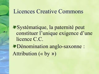 Licences Creative Commons
Systématique, la paternité peut
constituer l’unique exigence d’une
licence C.C.
Dénomination anglo-saxonne :
Attribution (« by »)
 