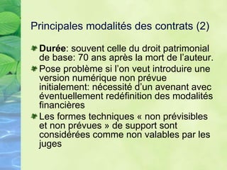 Principales modalités des contrats (2)
Durée: souvent celle du droit patrimonial
de base: 70 ans après la mort de l’auteur.
Pose problème si l’on veut introduire une
version numérique non prévue
initialement: nécessité d’un avenant avec
éventuellement redéfinition des modalités
financières
Les formes techniques « non prévisibles
et non prévues » de support sont
considérées comme non valables par les
juges
 