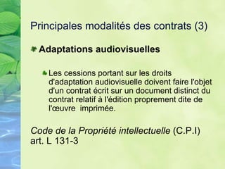 Principales modalités des contrats (3)
Adaptations audiovisuelles
Les cessions portant sur les droits
d'adaptation audiovisuelle doivent faire l'objet
d'un contrat écrit sur un document distinct du
contrat relatif à l'édition proprement dite de
l'œuvre imprimée.
Code de la Propriété intellectuelle (C.P.I)
art. L 131-3
 
