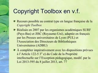 Copyright Toolbox en v.f.
Recours possible au contrat type en langue française de la
Copyright Toolbox
Réalisée en 2007 par les organismes académiques SURF
(Pays-Bas) et JISC (Royaume-Uni), adaptée en français
par les Presses universitaires de Lyon (PUL) et
l'Association des Directeurs de Bibliothèques
Universitaires (ADBU)
À compléter impérativement avec les dispositions prévues
à l’Article 122-5 3° e) du Code de la Propriété
intellectuelle sur l’Exception pédagogique, modif. par la
Loi 2013-595 du 8 juillet 2013, art. 77
 