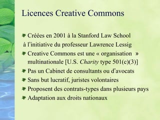 Licences Creative Commons
Créées en 2001 à la Stanford Law School
à l’initiative du professeur Lawrence Lessig
Creative Commons est une « organisation »
multinationale [U.S. Charity type 501(c)(3)]
Pas un Cabinet de consultants ou d’avocats
Sans but lucratif, juristes volontaires
Proposent des contrats-types dans plusieurs pays
Adaptation aux droits nationaux
 