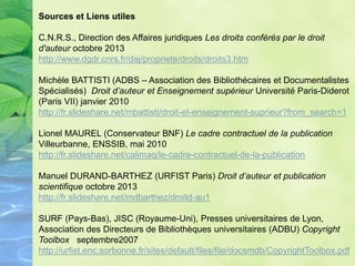 Sources et Liens utiles
C.N.R.S., Direction des Affaires juridiques Les droits conférés par le droit
d'auteur octobre 2013
http://www.dgdr.cnrs.fr/daj/propriete/droits/droits3.htm
Michèle BATTISTI (ADBS – Association des Bibliothécaires et Documentalistes
Spécialisés) Droit d’auteur et Enseignement supérieur Université Paris-Diderot
(Paris VII) janvier 2010
http://fr.slideshare.net/mbattisti/droit-et-enseignement-suprieur?from_search=1
Lionel MAUREL (Conservateur BNF) Le cadre contractuel de la publication
Villeurbanne, ENSSIB, mai 2010
http://fr.slideshare.net/calimaq/le-cadre-contractuel-de-la-publication
Manuel DURAND-BARTHEZ (URFIST Paris) Droit d’auteur et publication
scientifique octobre 2013
http://fr.slideshare.net/mdbarthez/droitd-au1
SURF (Pays-Bas), JISC (Royaume-Uni), Presses universitaires de Lyon,
Association des Directeurs de Bibliothèques universitaires (ADBU) Copyright
Toolbox septembre2007
http://urfist.enc.sorbonne.fr/sites/default/files/file/docsmdb/CopyrightToolbox.pdf
 