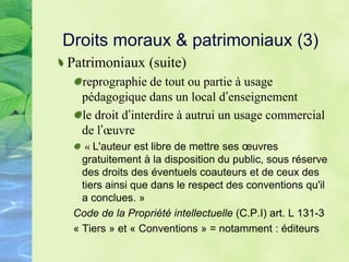 Droits moraux & patrimoniaux (3)
Patrimoniaux (suite)
reprographie de tout ou partie à usage
pédagogique dans un local d’enseignement
le droit d’interdire à autrui un usage commercial
de l’œuvre
« L'auteur est libre de mettre ses œuvres
gratuitement à la disposition du public, sous réserve
des droits des éventuels coauteurs et de ceux des
tiers ainsi que dans le respect des conventions qu'il
a conclues. »
Code de la Propriété intellectuelle (C.P.I) art. L 131-3
« Tiers » et « Conventions » = notamment : éditeurs
 