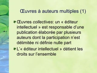 Œuvres à auteurs multiples (1)
Œuvres collectives: un « éditeur
intellectuel » est responsable d’une
publication élaborée par plusieurs
auteurs dont la participation n’est
délimitée ni définie nulle part
L’« éditeur intellectuel » détient les
droits sur l’ensemble
 
