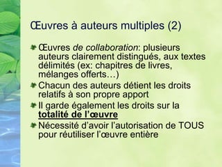 Œuvres à auteurs multiples (2)
Œuvres de collaboration: plusieurs
auteurs clairement distingués, aux textes
délimités (ex: chapitres de livres,
mélanges offerts…)
Chacun des auteurs détient les droits
relatifs à son propre apport
Il garde également les droits sur la
totalité de l’œuvre
Nécessité d’avoir l’autorisation de TOUS
pour réutiliser l’œuvre entière
 