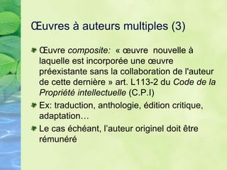 Œuvres à auteurs multiples (3)
Œuvre composite: « œuvre nouvelle à
laquelle est incorporée une œuvre
préexistante sans la collaboration de l'auteur
de cette dernière » art. L113-2 du Code de la
Propriété intellectuelle (C.P.I)
Ex: traduction, anthologie, édition critique,
adaptation…
Le cas échéant, l’auteur originel doit être
rémunéré
 