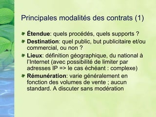 Principales modalités des contrats (1)
Étendue: quels procédés, quels supports ?
Destination: quel public, but publicitaire et/ou
commercial, ou non ?
Lieux: définition géographique, du national à
l’Internet (avec possibilité de limiter par
adresses IP => le cas échéant : complexe)
Rémunération: varie généralement en
fonction des volumes de vente ; aucun
standard. A discuter sans modération
 